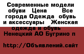 Современные модели обуви › Цена ­ 1 - Все города Одежда, обувь и аксессуары » Женская одежда и обувь   . Ненецкий АО,Бугрино п.